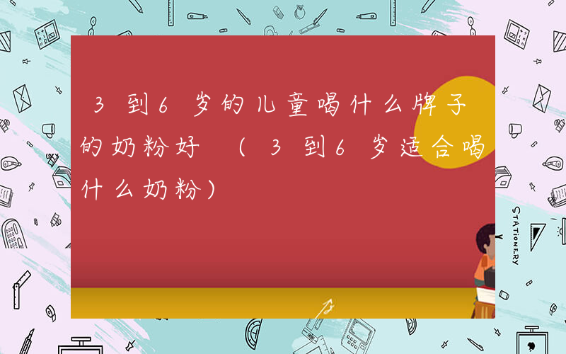 3到6岁的儿童喝什么牌子的奶粉好 (3到6岁适合喝什么奶粉)
